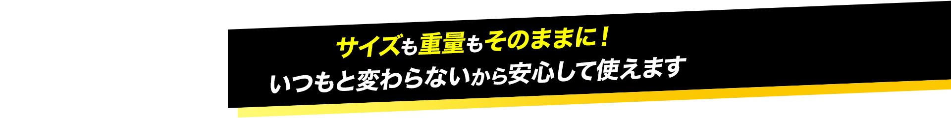 サイズも重量もそのままに！ いつもと変わらないから安心して使えます