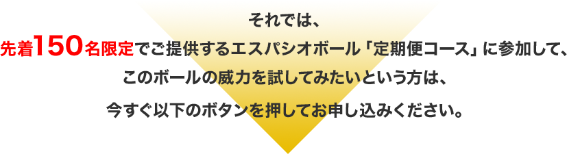 それでは、先着150名限定でご提供するエスパシオボール「定期便コース」に参加して、このボールの威力を試してみたいという方は、今すぐ以下のボタンを押してお申し込みください。