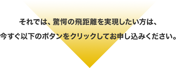 それでは、驚愕の飛距離を実現したい方は、今すぐ以下のボタンをクリックしてお申し込みください。